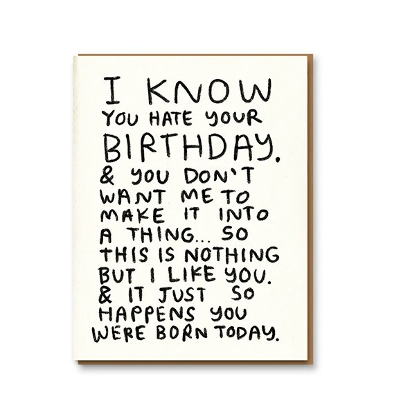 Letterpress printed greeting card reads "I KNOW YOU HATE YOUR BIRTHDAY. & YOU DON'T WANT ME TO MAKE IT INTO A THING...SO THIS IS NOTHING BUT I LIKE YOU. & IT HAPPENS YOU WERE BORN TODAY." Comes with a colored envelope. Printed in Oakland, California by People I've Loved.
