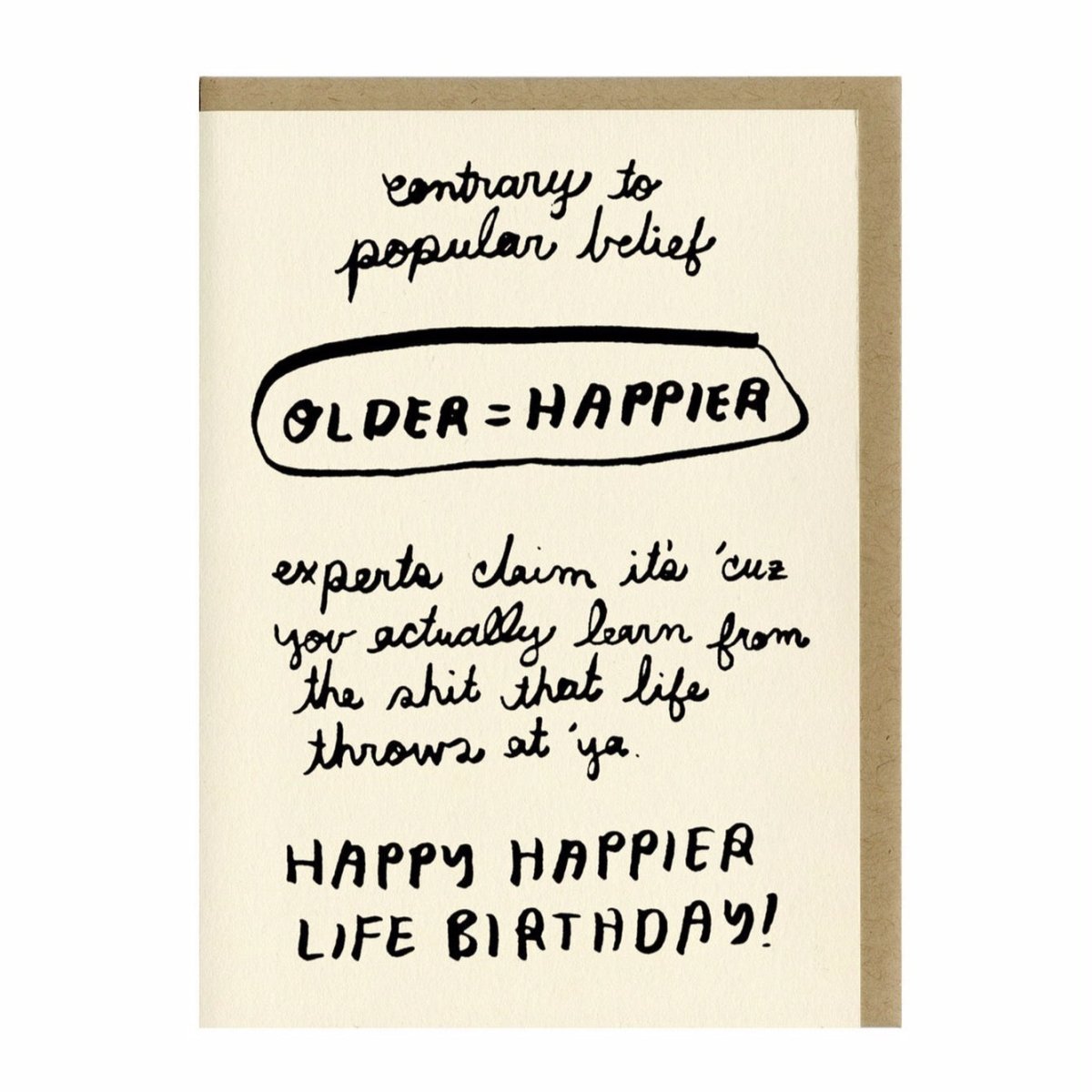 Letterpress printed greeting card reads "CONTRARY TO POPULAR BELIEF...OLDER = HAPPIER...EXPERTS CLAIM IT'S 'CUZ YOU ACTUALLY LEARN FROM THE SHIT THAT LIFE THROWS AT 'YA...HAPPY HAPPIER LIFE BIRTHDAY!" Comes with a brown kraft paper envelope. Printed in Oakland, California by People I've Loved.
