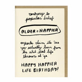 Letterpress printed greeting card reads "CONTRARY TO POPULAR BELIEF...OLDER = HAPPIER...EXPERTS CLAIM IT'S 'CUZ YOU ACTUALLY LEARN FROM THE SHIT THAT LIFE THROWS AT 'YA...HAPPY HAPPIER LIFE BIRTHDAY!" Comes with a brown kraft paper envelope. Printed in Oakland, California by People I've Loved.