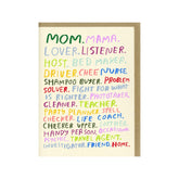 Front of card reads:"Mom. Mama. Lover, Listerner. Host. Bed Maker. Druver. Chef. Nurse. Shampoo Buyer. Problem Solver. Fight For What Is Righter. Phototaker. Cleaner. Teacher. Part Planner. Spell Checker. Life Coach. Cheerer Upper. Soother. Handy Person. Occasioanl Psychic. Travel Agent. Investigator. Friend. Home." A cream colored card with a list in various colors. Designed by Hello! Lucky and made in San Francisco, CA. Measures 4.25 x 5.5 inches.