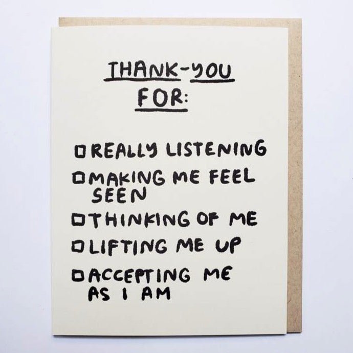 Letter press greeting card reads "THANK-YOU FOR: REALLY LISTENING, MAKING ME FEEL SEEN, THINKING OF ME, LIFTING ME UP ACCEPTING ME AS I AM." Comes with a Kraft colored envelope. Printed in Oakland, California by People I've Loved.